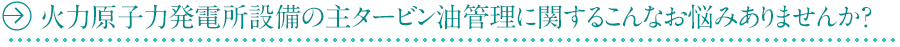火力原子力発電所設備の主タービン油管理に関するこんなお悩みありませんか？