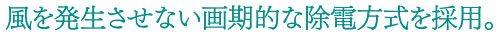 風を発生させない画期的な除電方式を採用。