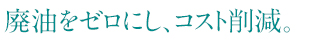 廃油をゼロにし、コスト削減。