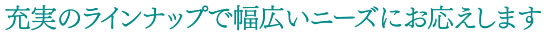 充実のラインナップで幅広いニーズにお応えします。