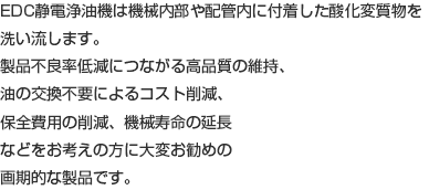 EDC静電浄油機は機械内部や配管内に付着した酸化変質物を洗い流します。 製品不良率低減につながる高品質の維持、油の交換不要によるコスト削減、保全費用の削減、機械寿命の延長などをお考えの方に大変お勧めの画期的な製品です。