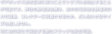 ギアボックス油を正常に保つことでトラブルを防止することが可能です。弊社の静電浄油機は、油中の汚染物を静電気の力で凝集、コレクターに吸着させるため、どんな小さなサイズも逃しません。特に油の劣化で発生する酸化スラッジも除去可能。