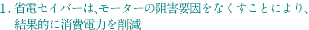  1. 省電セイバーは、モーターの阻害要因をなくすことにより、結果的に消費電力を削減