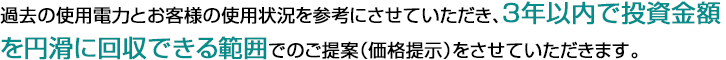  過去の使用電力とお客様の使用状況を参考にさせていただき、3年以内で投資金額を円滑に回収できる範囲でのご提案（価格提示）をさせていただきます。