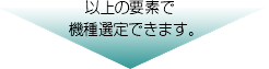 以上の要素で
機種選定できます。