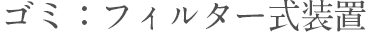 ゴミ：フィルター式装置